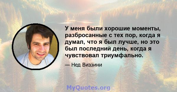 У меня были хорошие моменты, разбросанные с тех пор, когда я думал, что я был лучше, но это был последний день, когда я чувствовал триумфально.