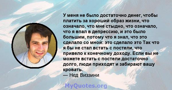 У меня не было достаточно денег, чтобы платить за хороший образ жизни, что означало, что мне стыдно, что означало, что я впал в депрессию, и это было большим, потому что я знал, что это сделало со мной: это сделало это