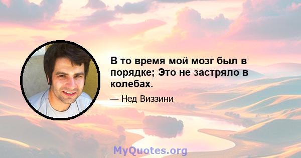 В то время мой мозг был в порядке; Это не застряло в колебах.