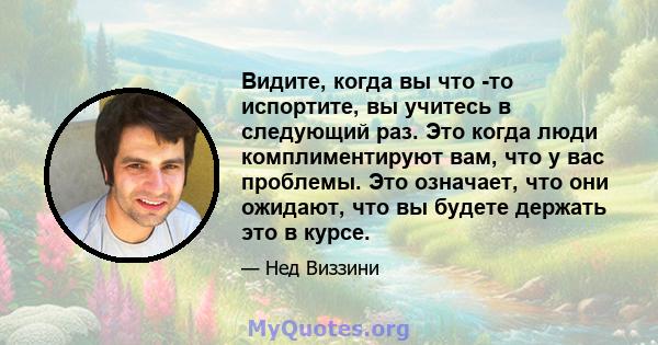 Видите, когда вы что -то испортите, вы учитесь в следующий раз. Это когда люди комплиментируют вам, что у вас проблемы. Это означает, что они ожидают, что вы будете держать это в курсе.