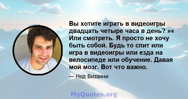 Вы хотите играть в видеоигры двадцать четыре часа в день? »« Или смотреть. Я просто не хочу быть собой. Будь то спит или игра в видеоигры или езда на велосипеде или обучение. Давая мой мозг. Вот что важно.