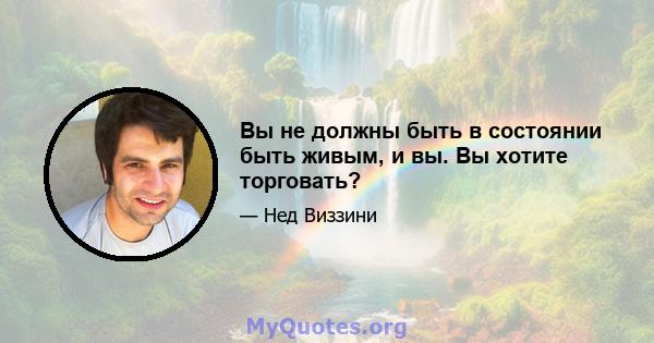 Вы не должны быть в состоянии быть живым, и вы. Вы хотите торговать?