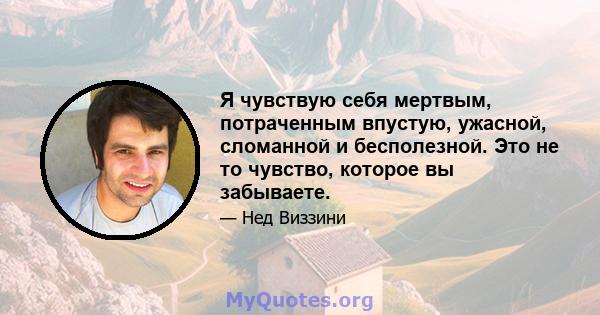 Я чувствую себя мертвым, потраченным впустую, ужасной, сломанной и бесполезной. Это не то чувство, которое вы забываете.