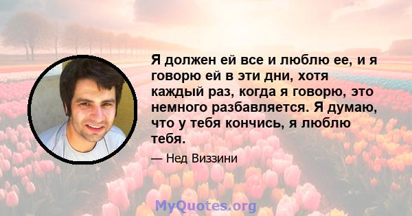 Я должен ей все и люблю ее, и я говорю ей в эти дни, хотя каждый раз, когда я говорю, это немного разбавляется. Я думаю, что у тебя кончись, я люблю тебя.