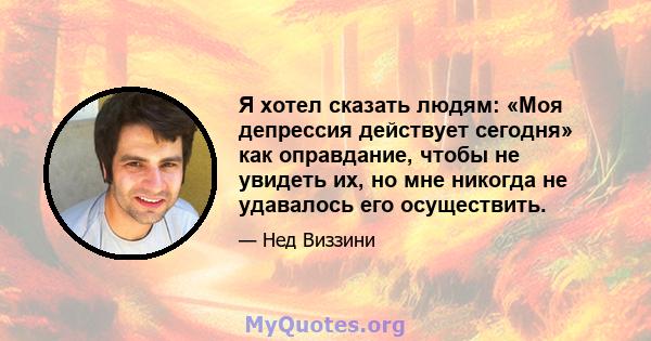 Я хотел сказать людям: «Моя депрессия действует сегодня» как оправдание, чтобы не увидеть их, но мне никогда не удавалось его осуществить.