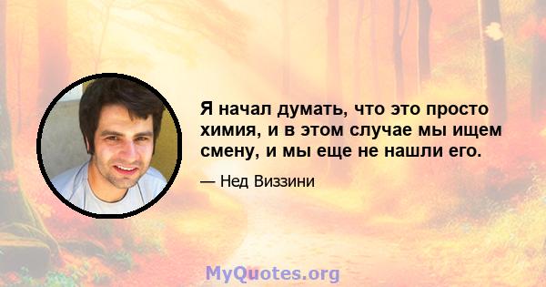 Я начал думать, что это просто химия, и в этом случае мы ищем смену, и мы еще не нашли его.