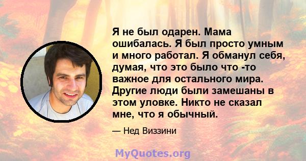 Я не был одарен. Мама ошибалась. Я был просто умным и много работал. Я обманул себя, думая, что это было что -то важное для остального мира. Другие люди были замешаны в этом уловке. Никто не сказал мне, что я обычный.