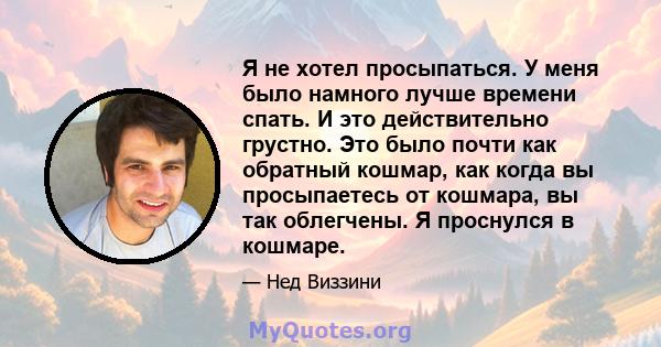 Я не хотел просыпаться. У меня было намного лучше времени спать. И это действительно грустно. Это было почти как обратный кошмар, как когда вы просыпаетесь от кошмара, вы так облегчены. Я проснулся в кошмаре.