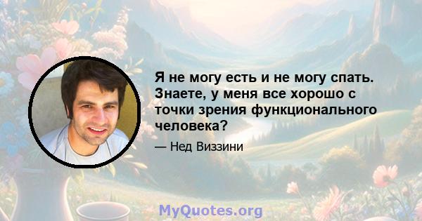 Я не могу есть и не могу спать. Знаете, у меня все хорошо с точки зрения функционального человека?