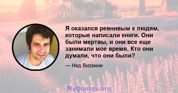 Я оказался ревнивым к людям, которые написали книги. Они были мертвы, и они все еще занимали мое время. Кто они думали, что они были?