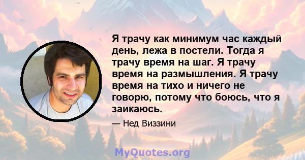 Я трачу как минимум час каждый день, лежа в постели. Тогда я трачу время на шаг. Я трачу время на размышления. Я трачу время на тихо и ничего не говорю, потому что боюсь, что я заикаюсь.