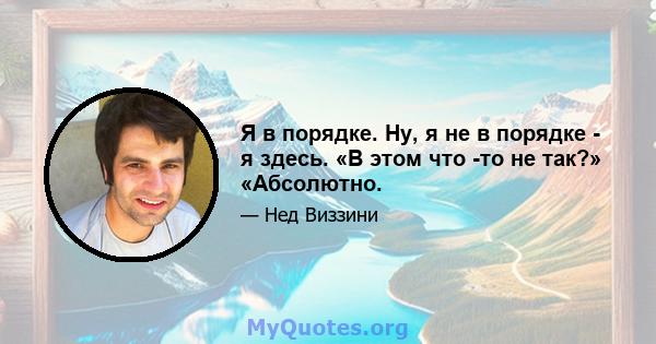 Я в порядке. Ну, я не в порядке - я здесь. «В этом что -то не так?» «Абсолютно.