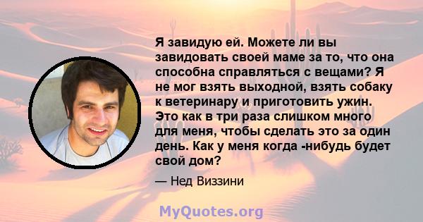 Я завидую ей. Можете ли вы завидовать своей маме за то, что она способна справляться с вещами? Я не мог взять выходной, взять собаку к ветеринару и приготовить ужин. Это как в три раза слишком много для меня, чтобы