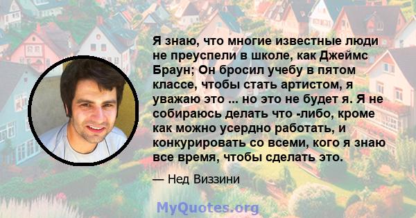 Я знаю, что многие известные люди не преуспели в школе, как Джеймс Браун; Он бросил учебу в пятом классе, чтобы стать артистом, я уважаю это ... но это не будет я. Я не собираюсь делать что -либо, кроме как можно