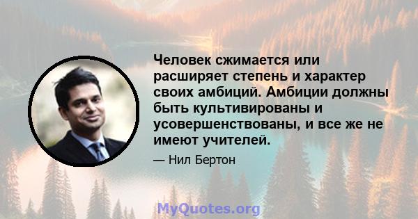 Человек сжимается или расширяет степень и характер своих амбиций. Амбиции должны быть культивированы и усовершенствованы, и все же не имеют учителей.