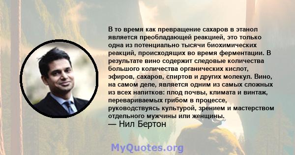 В то время как превращение сахаров в этанол является преобладающей реакцией, это только одна из потенциально тысячи биохимических реакций, происходящих во время ферментации. В результате вино содержит следовые