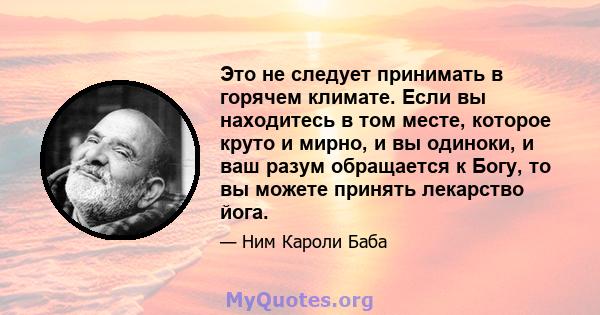 Это не следует принимать в горячем климате. Если вы находитесь в том месте, которое круто и мирно, и вы одиноки, и ваш разум обращается к Богу, то вы можете принять лекарство йога.