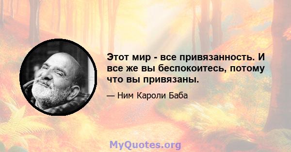 Этот мир - все привязанность. И все же вы беспокоитесь, потому что вы привязаны.