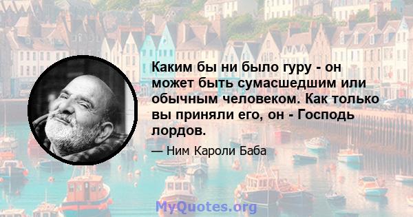 Каким бы ни было гуру - он может быть сумасшедшим или обычным человеком. Как только вы приняли его, он - Господь лордов.