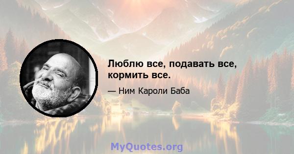 Люблю все, подавать все, кормить все.