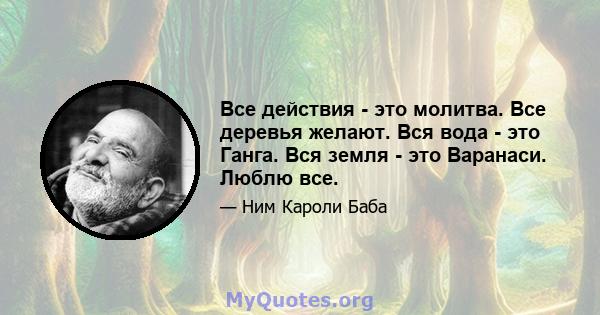 Все действия - это молитва. Все деревья желают. Вся вода - это Ганга. Вся земля - ​​это Варанаси. Люблю все.