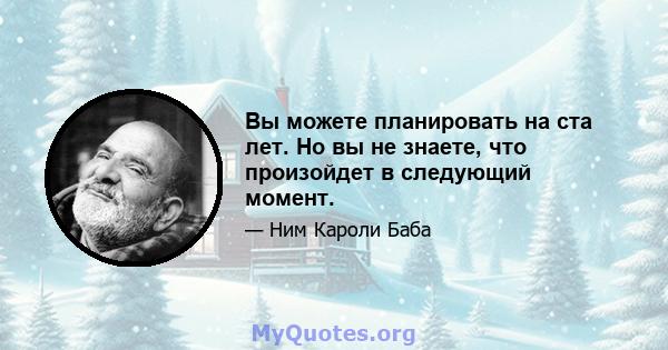 Вы можете планировать на ста лет. Но вы не знаете, что произойдет в следующий момент.