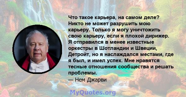 Что такое карьера, на самом деле? Никто не может разрушить мою карьеру. Только я могу уничтожить свою карьеру, если я плохой дирижер. Я отправился в менее известные оркестры в Шотландии и Швеции, Детройт, но я