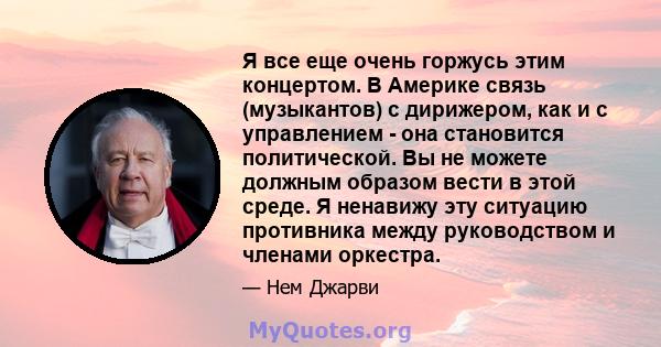 Я все еще очень горжусь этим концертом. В Америке связь (музыкантов) с дирижером, как и с управлением - она ​​становится политической. Вы не можете должным образом вести в этой среде. Я ненавижу эту ситуацию противника