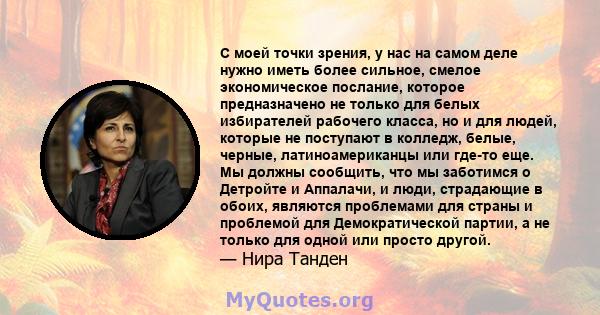 С моей точки зрения, у нас на самом деле нужно иметь более сильное, смелое экономическое послание, которое предназначено не только для белых избирателей рабочего класса, но и для людей, которые не поступают в колледж,