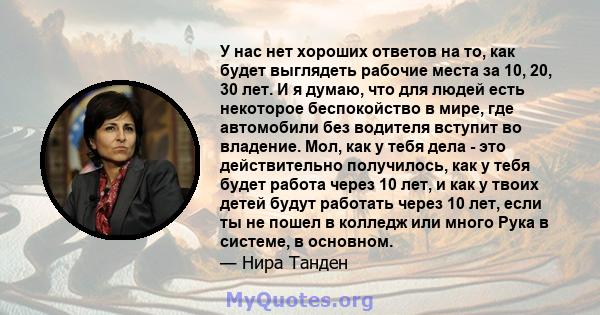 У нас нет хороших ответов на то, как будет выглядеть рабочие места за 10, 20, 30 лет. И я думаю, что для людей есть некоторое беспокойство в мире, где автомобили без водителя вступит во владение. Мол, как у тебя дела -