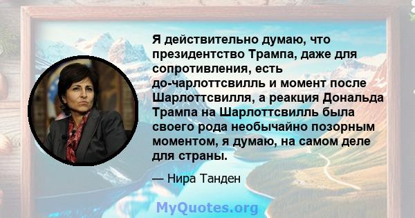 Я действительно думаю, что президентство Трампа, даже для сопротивления, есть до-чарлоттсвилль и момент после Шарлоттсвилля, а реакция Дональда Трампа на Шарлоттсвилль была своего рода необычайно позорным моментом, я