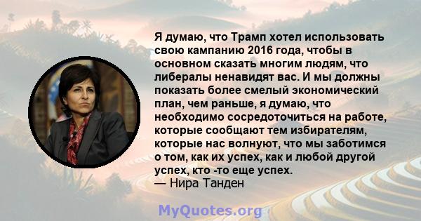 Я думаю, что Трамп хотел использовать свою кампанию 2016 года, чтобы в основном сказать многим людям, что либералы ненавидят вас. И мы должны показать более смелый экономический план, чем раньше, я думаю, что необходимо 