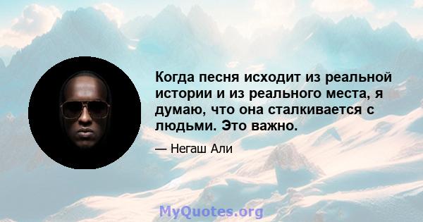 Когда песня исходит из реальной истории и из реального места, я думаю, что она сталкивается с людьми. Это важно.