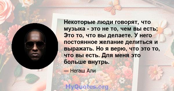 Некоторые люди говорят, что музыка - это не то, чем вы есть; Это то, что вы делаете. У него постоянное желание делиться и выражать. Но я верю, что это то, что вы есть. Для меня это больше внутрь.