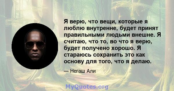 Я верю, что вещи, которые я люблю внутренне, будет принят правильными людьми внешне. Я считаю, что то, во что я верю, будет получено хорошо. Я стараюсь сохранить это как основу для того, что я делаю.