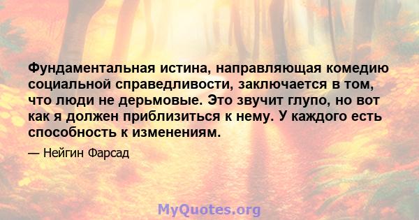 Фундаментальная истина, направляющая комедию социальной справедливости, заключается в том, что люди не дерьмовые. Это звучит глупо, но вот как я должен приблизиться к нему. У каждого есть способность к изменениям.