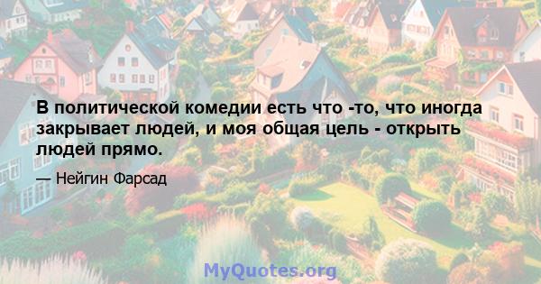 В политической комедии есть что -то, что иногда закрывает людей, и моя общая цель - открыть людей прямо.