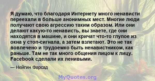 Я думаю, что благодаря Интернету много ненависти переехали в больше анонимных мест. Многие люди получают свою агрессию таким образом. Или они делают какую-то ненависть, вы знаете, где они находятся в машине, и они