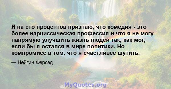 Я на сто процентов признаю, что комедия - это более нарциссическая профессия и что я не могу напрямую улучшить жизнь людей так, как мог, если бы я остался в мире политики. Но компромисс в том, что я счастливее шутить.