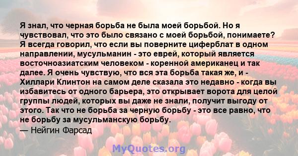 Я знал, что черная борьба не была моей борьбой. Но я чувствовал, что это было связано с моей борьбой, понимаете? Я всегда говорил, что если вы поверните циферблат в одном направлении, мусульманин - это еврей, который