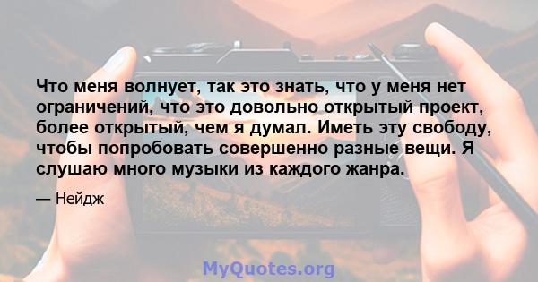 Что меня волнует, так это знать, что у меня нет ограничений, что это довольно открытый проект, более открытый, чем я думал. Иметь эту свободу, чтобы попробовать совершенно разные вещи. Я слушаю много музыки из каждого