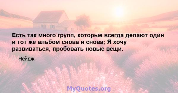 Есть так много групп, которые всегда делают один и тот же альбом снова и снова; Я хочу развиваться, пробовать новые вещи.