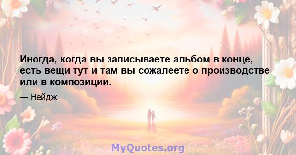 Иногда, когда вы записываете альбом в конце, есть вещи тут и там вы сожалеете о производстве или в композиции.