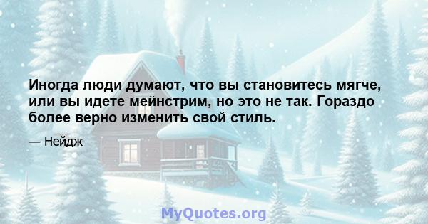 Иногда люди думают, что вы становитесь мягче, или вы идете мейнстрим, но это не так. Гораздо более верно изменить свой стиль.