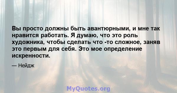 Вы просто должны быть авантюрными, и мне так нравится работать. Я думаю, что это роль художника, чтобы сделать что -то сложное, заняв это первым для себя. Это мое определение искренности.