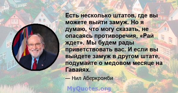 Есть несколько штатов, где вы можете выйти замуж. Но я думаю, что могу сказать, не опасаясь противоречия, «Рай ждет». Мы будем рады приветствовать вас. И если вы выйдете замуж в другом штате, подумайте о медовом месяце