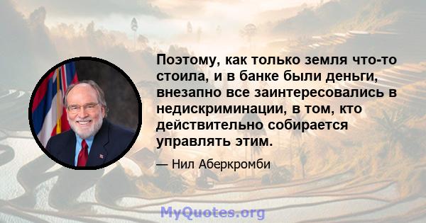 Поэтому, как только земля что-то стоила, и в банке были деньги, внезапно все заинтересовались в недискриминации, в том, кто действительно собирается управлять этим.