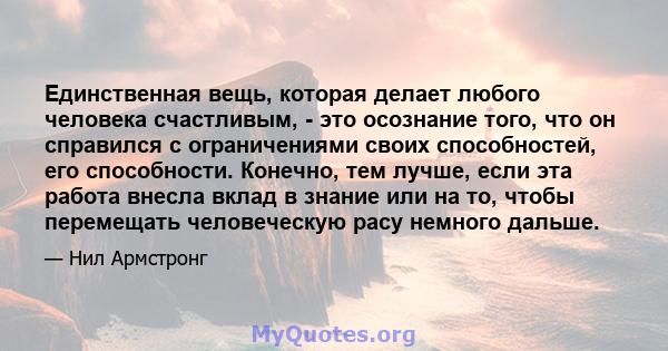 Единственная вещь, которая делает любого человека счастливым, - это осознание того, что он справился с ограничениями своих способностей, его способности. Конечно, тем лучше, если эта работа внесла вклад в знание или на