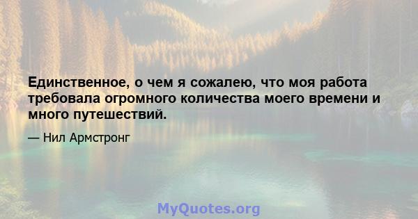 Единственное, о чем я сожалею, что моя работа требовала огромного количества моего времени и много путешествий.