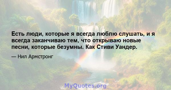 Есть люди, которые я всегда люблю слушать, и я всегда заканчиваю тем, что открываю новые песни, которые безумны. Как Стиви Уандер.